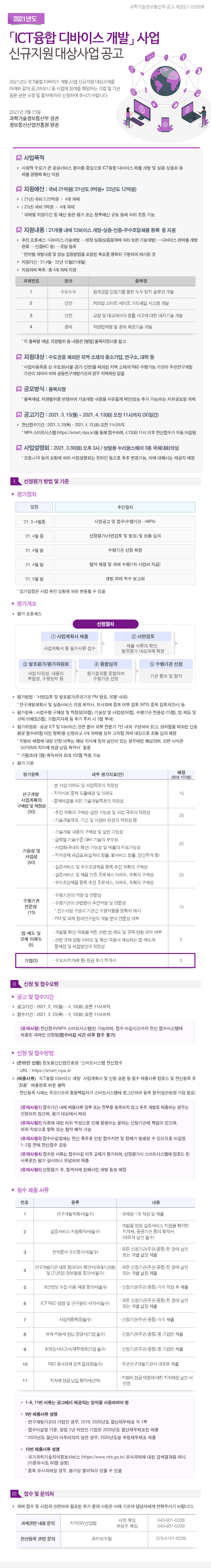 2021년 ICT융합 디바이스 개발 사업 신규지원 대상사업 공고 이미지 -내용- 2021년도 ICT융합 디바이스 개발 사업 신규지원 대상과제를 아래와 같이 공고하오니 동 사업에 참여를 희망하는 기업 및 기관 등은 관련 규정 및 절차에 따라 신청하여 주시기 바라니다. -지원대상- 수도권을 제외한 지역 소재의 중소기업, 연구소, 대학 등 *사업자등록증 상 수도권(서울,경기,인천)을 제외한 지역 소재의 R&D 수행가능 기관이 주관연구개발 ㅣ꽌이 되어야 하며 공동연구개발기관의 경우 지역제한 없음 -지원분야- 총 4개 과제 지원 1.수도누수: 원격검침 단말기를 통한 누수 탐지 솔루션 개발. 2.안전: 커브길 스마트 세이프 가드레일 시스템 개발. 3.안전: 교량 및 대교에서의 충돌 사고에 대한 대처기술 개발. 4.공해: 차량탑재형 빛 공해 측정기술 개발 *각 품목별 개념, 지원범위 등 내용은 별첨 품목지정서를 참고 -지원내용-국비21억원(21년도9억원+22년도 12억원): 21개월 내에 디바이스 개발-실증-인증-우수조달제품 등록을 지원) -사업설명회- 2021년 3월 30일(화) 오후 3시/ 상암동 누리꿈스퀘어 3층 국제대회의실 *코로나19 등의 상황에 따라 사업설명회는 온라인 등으로 추후 변경가능, 이에 대해서는 재공지 예정 -접수기간- 2021년 3월 25일(목) ~ 4월 13일(화) 오전 11시까지 -신청 및 접수방법- 온라인 신청: 정보통신산업진흥원 스마트시스템 전산접수 *URL: https://smart.nipa.kr *제출서류: ICT융합 디바이스 개발 사업계획서 및 신청 공문 등 필수 제출서류 업로드 및 전산등록 후 최종 제출완료 버튼 클릭 *전산등록 시에는 주관기관의 총괄책임자가 스마트시스템에 로그인하여 등록 필수(일반회원 가입 필요) -접수 및 문의처- *과제관련 내용 문의: 지역SW 산업팀 서린책임 전화: 043-931-5338, 우성주 책임 전화: 043-931-5339 *전산등록 관련 문의: 유지보수팀 전화: 070-5151-8239