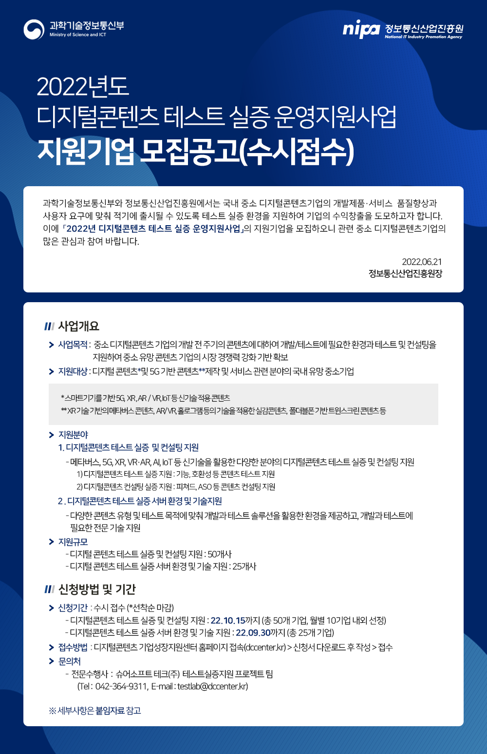 2022년도 디지털콘텐츠 테스트 실증 운영지원사업 지원기업 모집공고(수시접수) 과학기술정보통신부와 정보통신산업진흥원에서는 국내 중소 디지털콘텐츠 기업의 개발제품·서비스 품질향상과 사용자 요구에 맞춰 적기에 출시될 수 있도록 테스트 실증 환경을 지원하여 기업의 수익창출을 도모하고자 합니다. 이에 「2022년 디지털콘텐츠 테스트 실증 운영지원사업」의 지원기업을 모집하오니 관련 중소 디지털콘텐츠기업의 많은 관심과 참여 바랍니다. 2022.06.21 정보통신산업진흥원장 사업개요 사업목적 : 중소 디지털콘텐츠 기업의 개발 전 주기의 콘텐츠에 대하여 개발/테스트에 필요한 환경과 테스트 및 컨설팅을 지원하여 중소 유망 콘텐츠 기업의 시장 경쟁력 강화 기반 확보 지원대상 : 디지털콘텐츠*및 5G 기반 콘텐츠**제작 및 서비스 관련 분야의 국내 유망 중소기업 *스마트기기를 기반 5G, XR, AR/VR, IoT 등 신기술 적용 콘텐츠 **XR 기술 기반의 메타버스 콘텐츠, AR/VR, 홀로그램 등의 기술을 적용한 실감콘텐츠, 폴더블폰 기반 트윈스크린콘텐츠 등 지원분야 1. 디지털콘텐츠 테스트 실증 및 컨설팅 지원 - 메타버스, 5G, XR, VR·AR, AI, IoT 등 신기술을 활용한 다양한 분야의 디지털콘텐츠 테스트 실증 및 컨설팅 지원 1) 디지털콘텐츠 테스트 실증 지원 : 기능, 호환성 등 콘텐츠 테스트 지원 2) 디지털콘텐츠 컨설팅 실증 지원 : 피쳐드, ASO 등 콘텐츠 컨설팅 지원 2. 디지털콘텐츠 테스트 실증 서버 환경 및 기술지원 - 다양한 콘텐츠 유형 및 테스트 목적에 맞춰 개발과 테스트 솔루션을 활용한 환경을 제공하고, 개발과 테스트에 필요한 전문 기술 지원 지원규모 - 디지털콘텐츠 테스트 실증 및 컨설팅 지원 : 50개사 - 디지털콘텐츠 테스트 실증 서버 환경 및 기술 지원 : 25개사 신청방법 및 기간 신청기간 : 수시접수 (*선착순 마감) - 디지털콘텐츠 테스트 실증 및 컨설팅 지원 : 22.10.15까지 (총 50개 기업, 월별 10기업 내외 선정) - 디지털콘텐츠 테스트 실증 서버 환경 및 기술 지원 : 22.09.30까지 (총 25개 기업) 접수방법 : 디지털콘텐츠 기업성장지원센터 홈페이지 접속(dccenter.kr)>신청서 다운로드 후 작성>접수 문의처 - 전문수행사 : 슈어소프트테크(주) 테스트실증지원 프로젝트 팀 (Tel : 042-364-9311, E-mail : testlab@dccenter.kr) ※ 세부사항은 붙임자료 참고